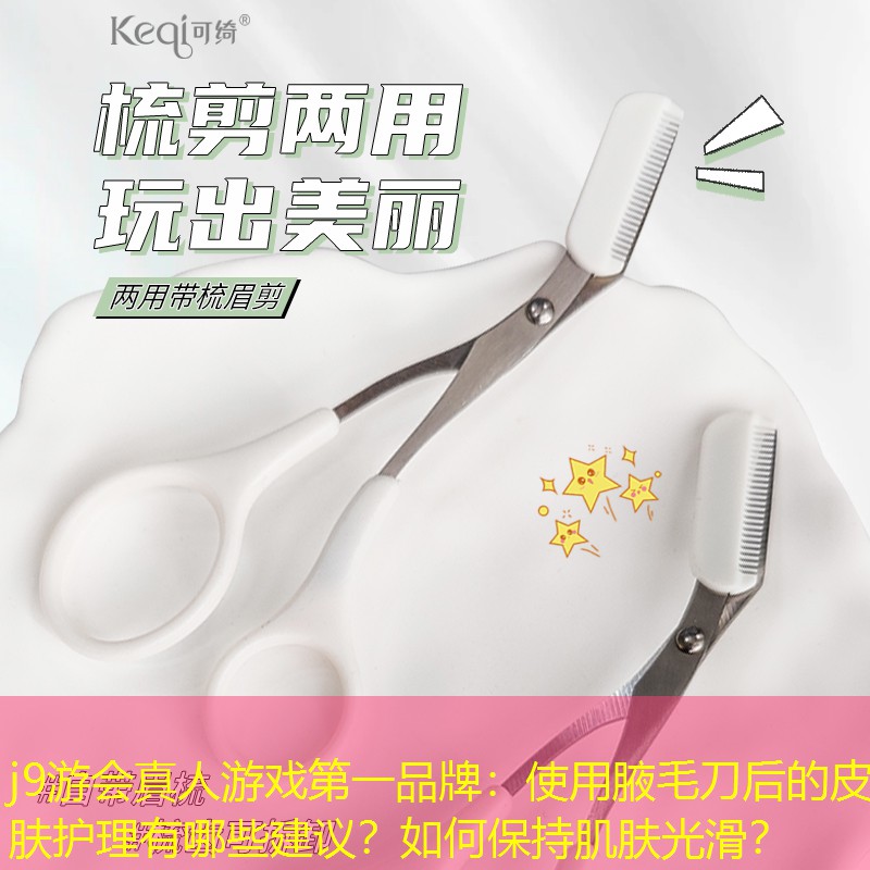 使用腋毛刀后的皮肤护理有哪些建议？如何保持肌肤光滑？